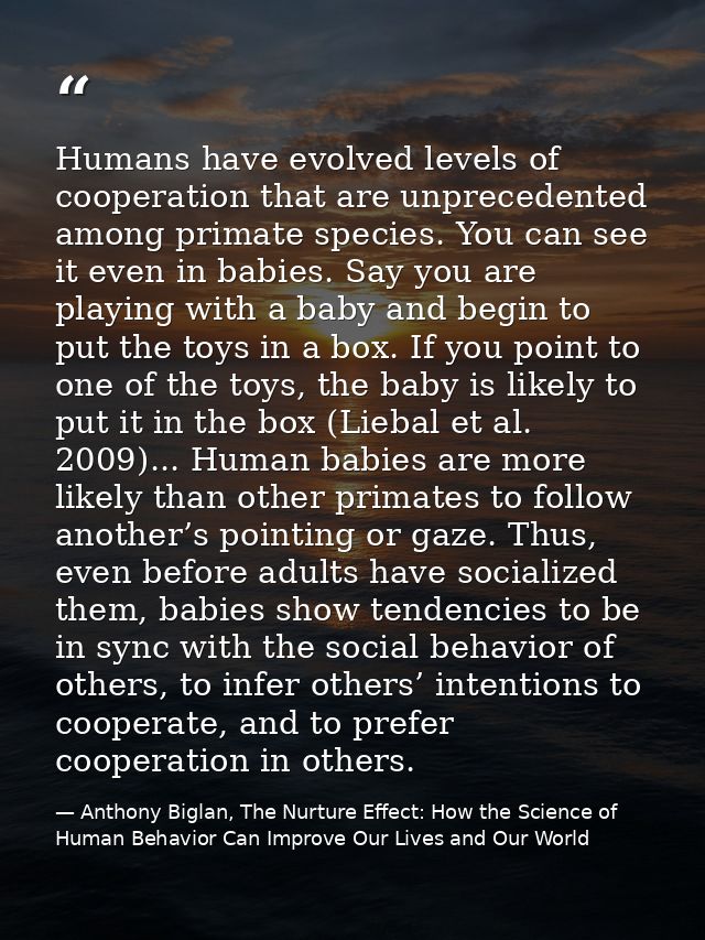 Humans have evolved levels of cooperation that are unprecedented among primate species. You can see it even in babies. S — Anthony Biglan, The Nurture Effect: How the Science of Human Behavior Can Improve Our Lives and Our World
