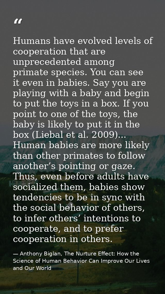 Humans have evolved levels of cooperation that are unprecedented among primate species. You can see it even in babies. S — Anthony Biglan, The Nurture Effect: How the Science of Human Behavior Can Improve Our Lives and Our World