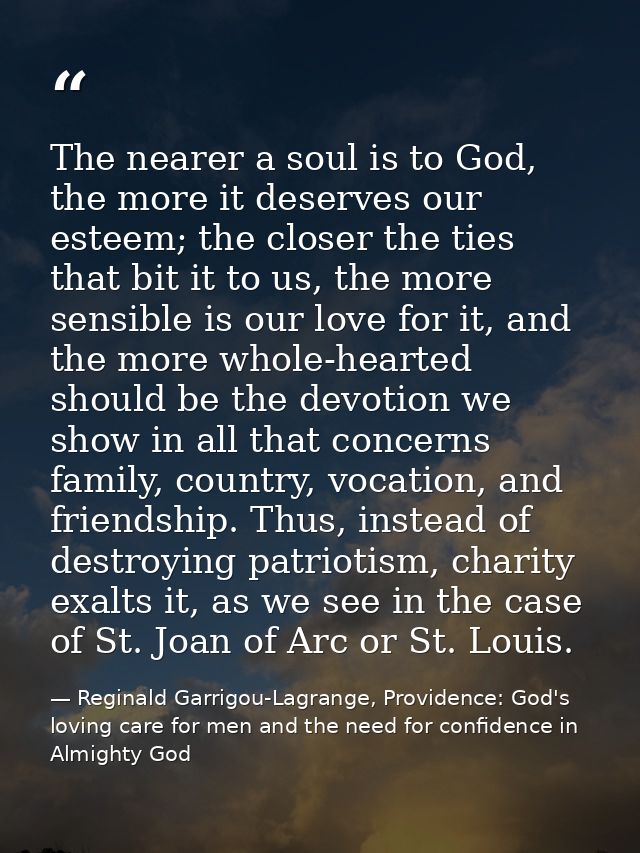 The nearer a soul is to God, the more it deserves our esteem; the closer the ties that bit it to us, the more sensible i — Reginald Garrigou-Lagrange, Providence: God's loving care for men and the need for confidence in Almighty God