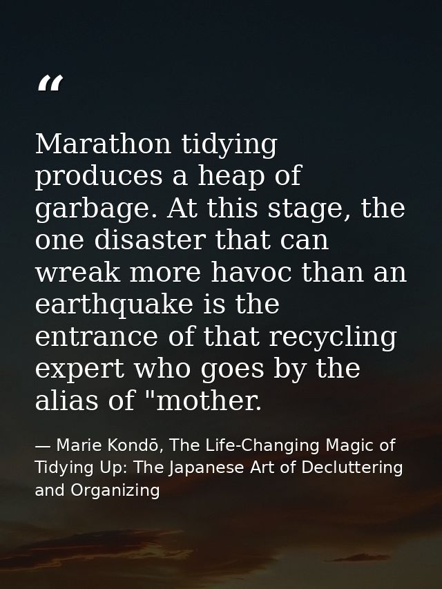 Marathon tidying produces a heap of garbage. At this stage, the one disaster that can wreak more havoc than an earthquak — Marie Kondō, The Life-Changing Magic of Tidying Up: The Japanese Art of Decluttering and Organizing