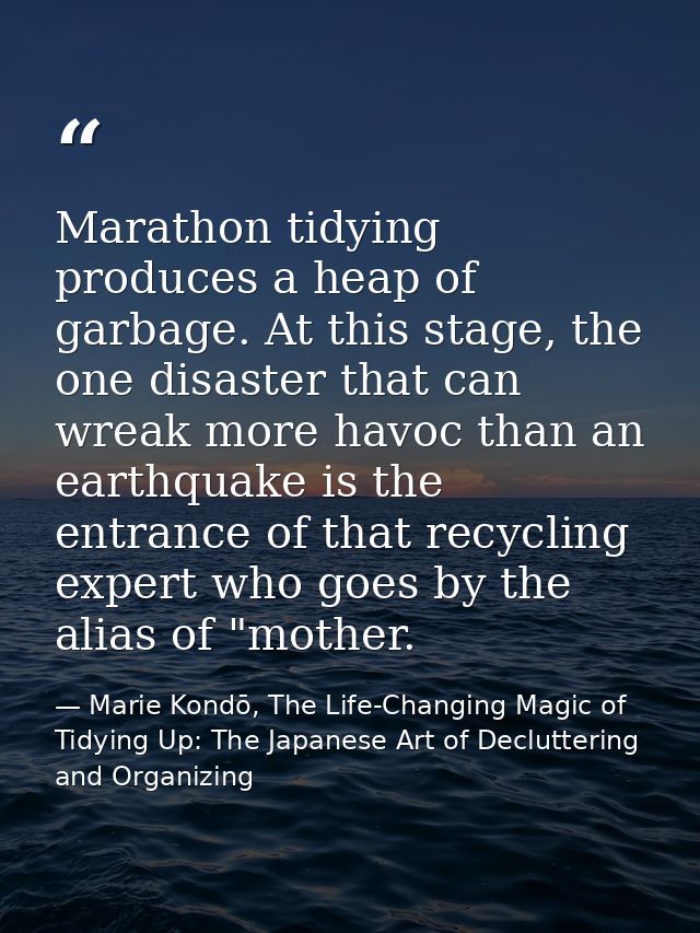 Marathon tidying produces a heap of garbage. At this stage, the one disaster that can wreak more havoc than an earthquak — Marie Kondō, The Life-Changing Magic of Tidying Up: The Japanese Art of Decluttering and Organizing