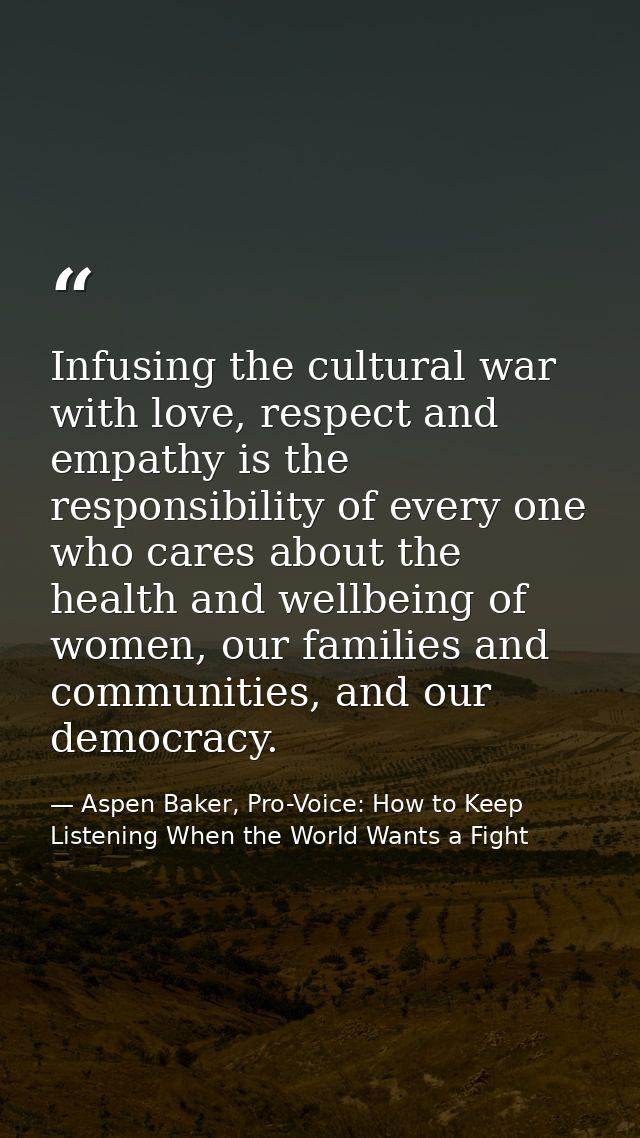 Infusing the cultural war with love, respect and empathy is the responsibility of every one who cares about the health a — Aspen Baker, Pro-Voice: How to Keep Listening When the World Wants a Fight
