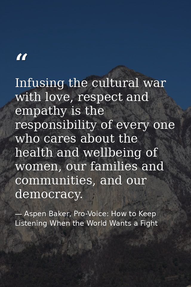 Infusing the cultural war with love, respect and empathy is the responsibility of every one who cares about the health a — Aspen Baker, Pro-Voice: How to Keep Listening When the World Wants a Fight