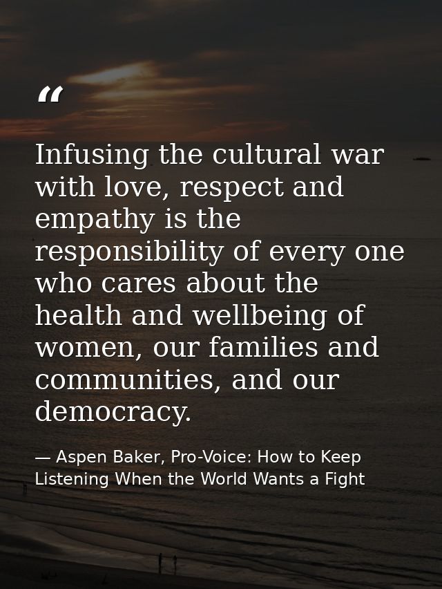 Infusing the cultural war with love, respect and empathy is the responsibility of every one who cares about the health a — Aspen Baker, Pro-Voice: How to Keep Listening When the World Wants a Fight