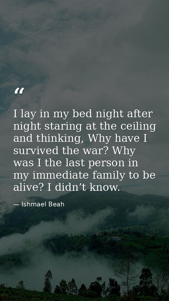 I lay in my bed night after night staring at the ceiling and thinking, Why have I survived the war? Why was I the last p — Ishmael Beah