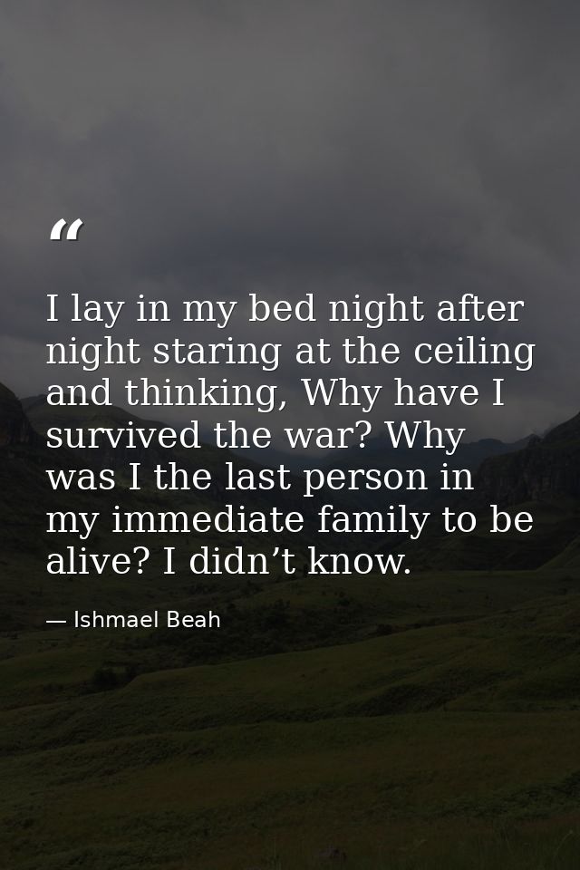 I lay in my bed night after night staring at the ceiling and thinking, Why have I survived the war? Why was I the last p — Ishmael Beah