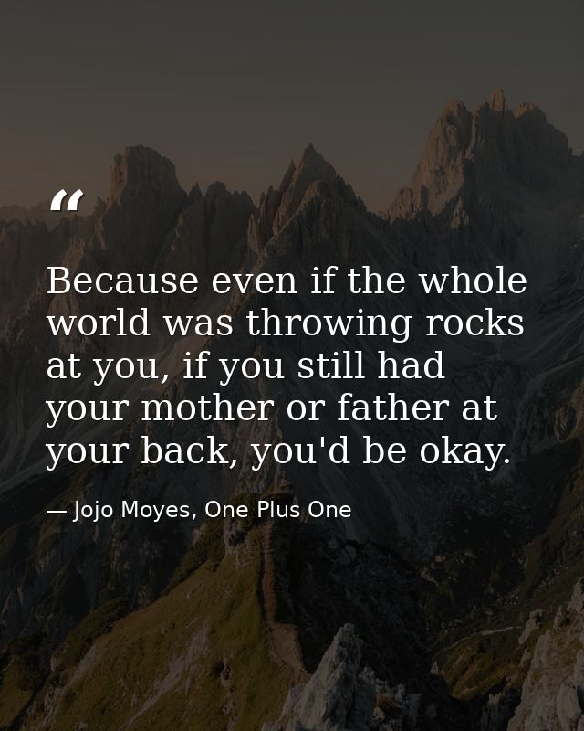 Because even if the whole world was throwing rocks at you, if you still had your mother or father at your back, you'd be — Jojo Moyes, One Plus One