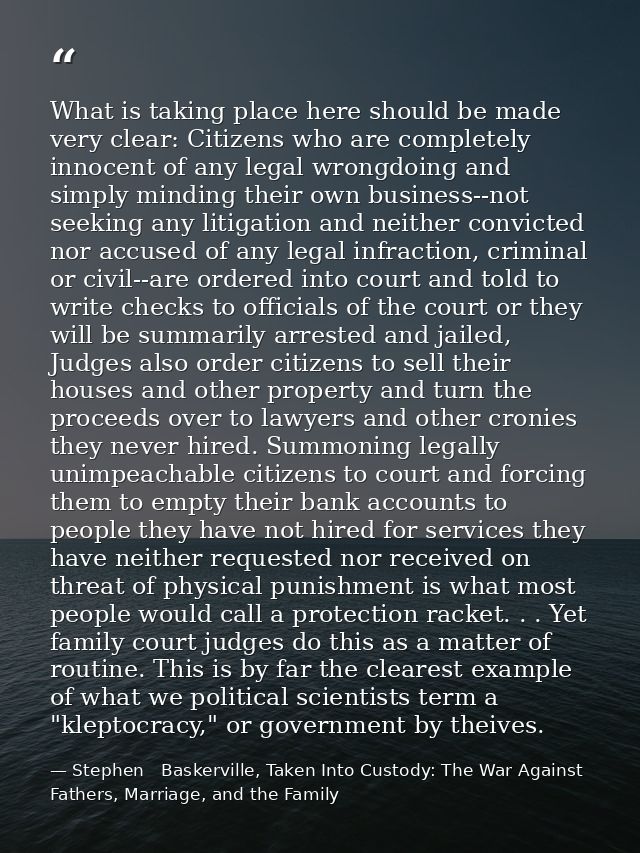 What is taking place here should be made very clear: Citizens who are completely innocent of any legal wrongdoing and si — Stephen   Baskerville, Taken Into Custody: The War Against Fathers, Marriage, and the Family
