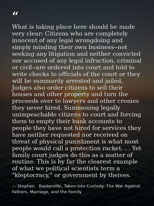 What is taking place here should be made very clear: Citizens who are completely innocent of any legal wrongdoing and si — Stephen   Baskerville, Taken Into Custody: The War Against Fathers, Marriage, and the Family