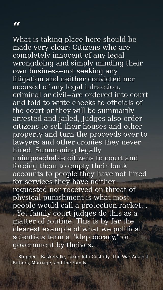 What is taking place here should be made very clear: Citizens who are completely innocent of any legal wrongdoing and si — Stephen   Baskerville, Taken Into Custody: The War Against Fathers, Marriage, and the Family