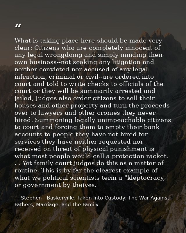 What is taking place here should be made very clear: Citizens who are completely innocent of any legal wrongdoing and si — Stephen   Baskerville, Taken Into Custody: The War Against Fathers, Marriage, and the Family