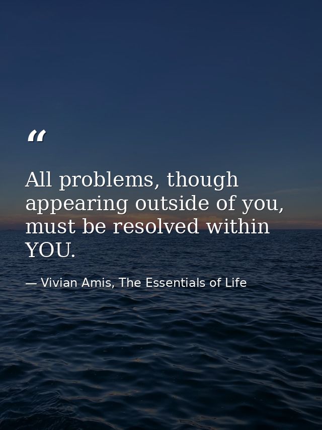 All problems, though appearing outside of you, must be resolved within YOU. — Vivian Amis, The Essentials of Life