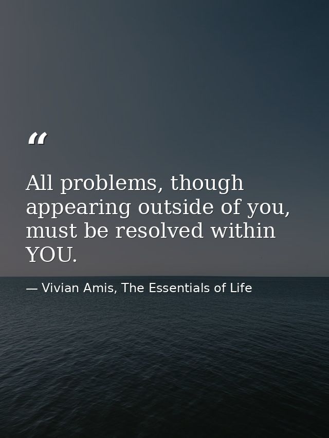 All problems, though appearing outside of you, must be resolved within YOU. — Vivian Amis, The Essentials of Life