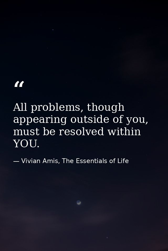 All problems, though appearing outside of you, must be resolved within YOU. — Vivian Amis, The Essentials of Life