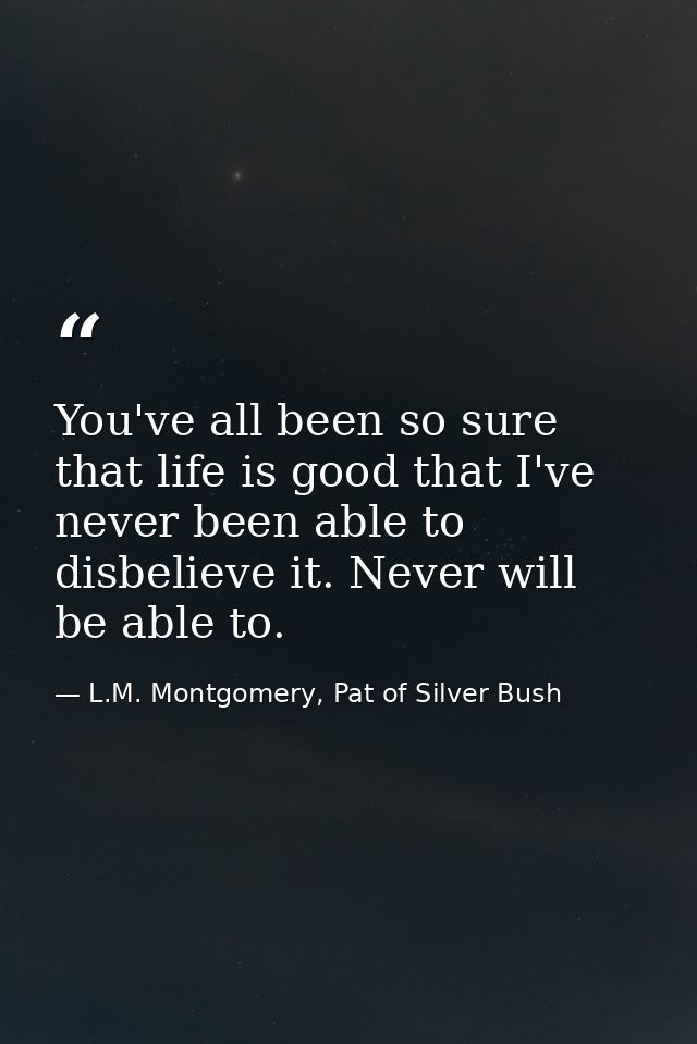 You've all been so sure that life is good that I've never been able to disbelieve it. Never will be able to. — L.M. Montgomery, Pat of Silver Bush
