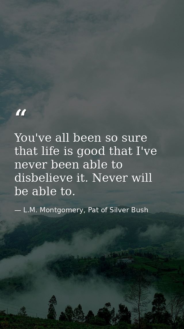 You've all been so sure that life is good that I've never been able to disbelieve it. Never will be able to. — L.M. Montgomery, Pat of Silver Bush