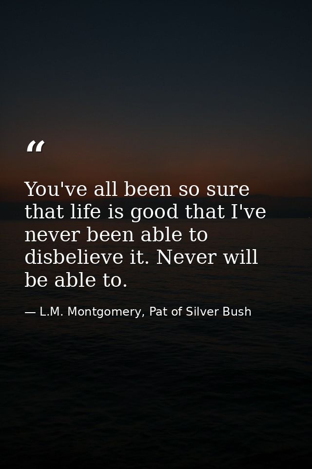 You've all been so sure that life is good that I've never been able to disbelieve it. Never will be able to. — L.M. Montgomery, Pat of Silver Bush