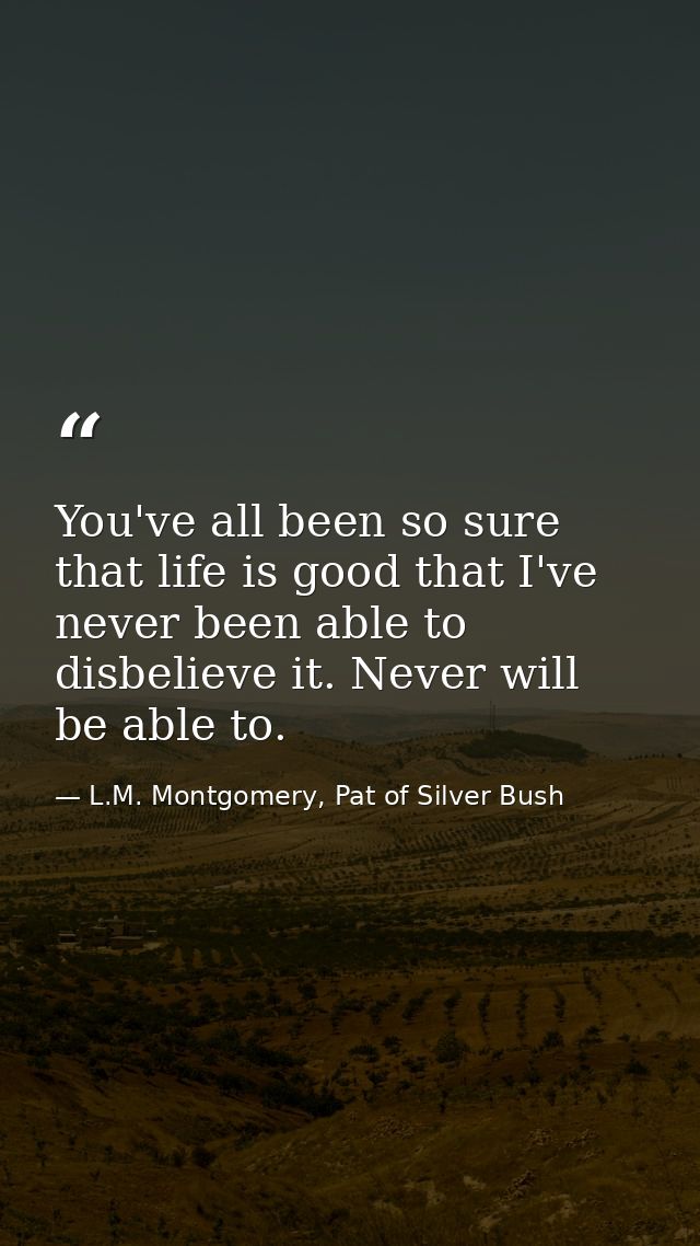 You've all been so sure that life is good that I've never been able to disbelieve it. Never will be able to. — L.M. Montgomery, Pat of Silver Bush