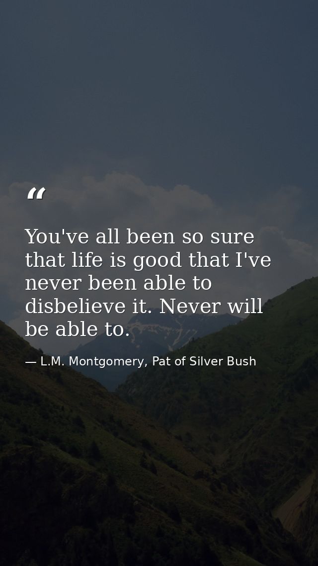 You've all been so sure that life is good that I've never been able to disbelieve it. Never will be able to. — L.M. Montgomery, Pat of Silver Bush