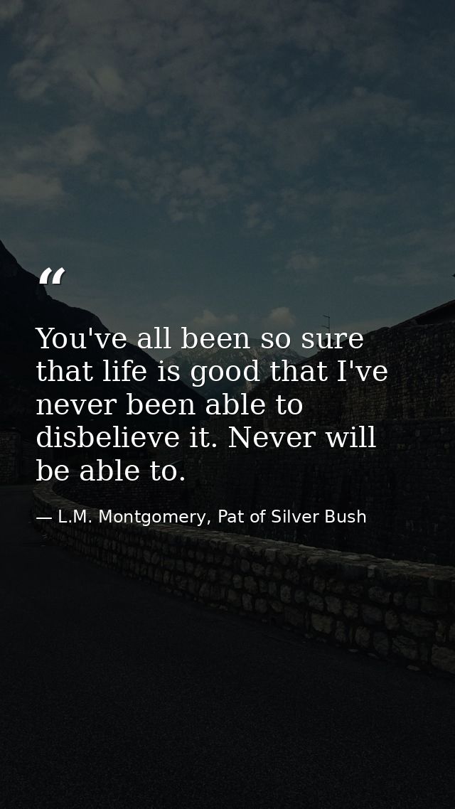 You've all been so sure that life is good that I've never been able to disbelieve it. Never will be able to. — L.M. Montgomery, Pat of Silver Bush
