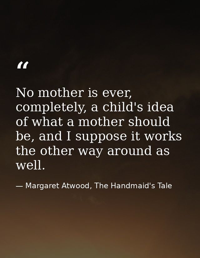 No mother is ever, completely, a child's idea of what a mother should be, and I suppose it works the other way around as — Margaret Atwood, The Handmaid's Tale