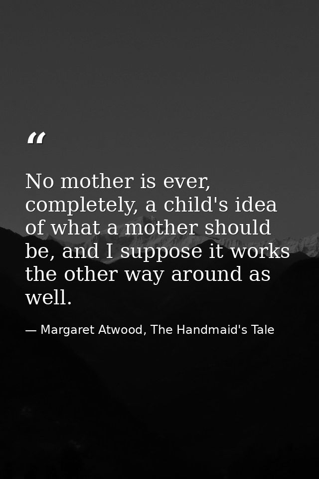 No mother is ever, completely, a child's idea of what a mother should be, and I suppose it works the other way around as — Margaret Atwood, The Handmaid's Tale