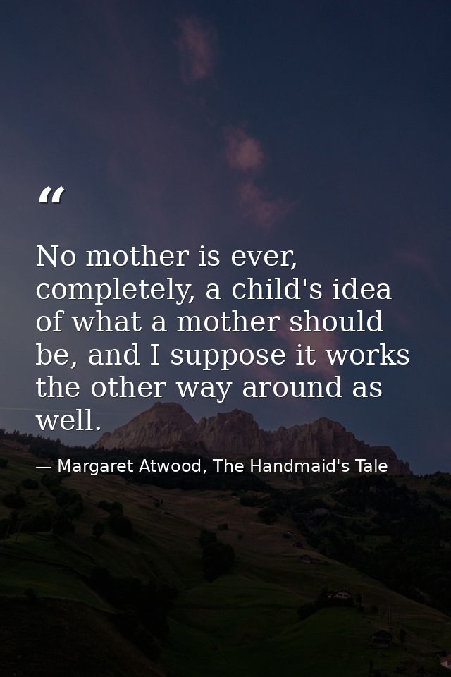 No mother is ever, completely, a child's idea of what a mother should be, and I suppose it works the other way around as — Margaret Atwood, The Handmaid's Tale