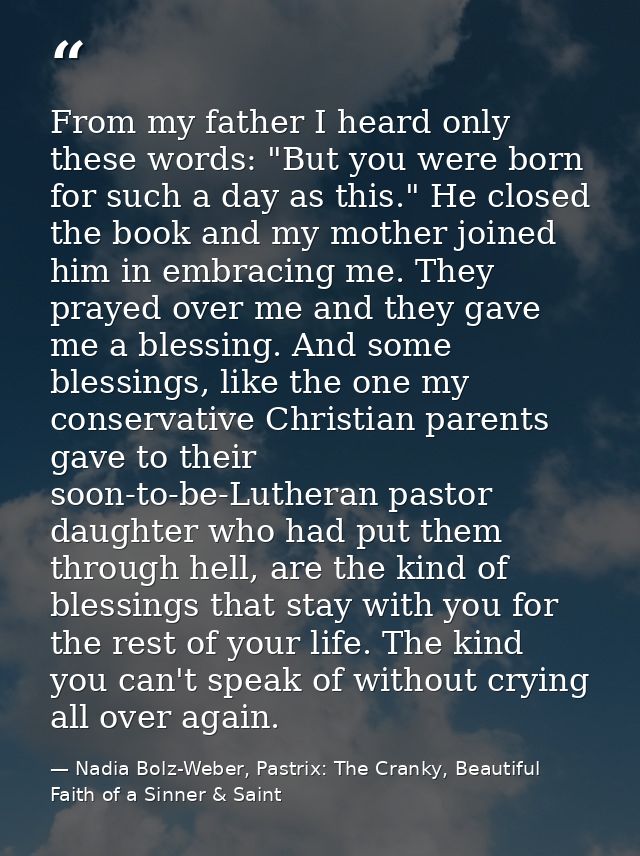 From my father I heard only these words: "But you were born for such a day as this." He closed the book and my mother jo — Nadia Bolz-Weber, Pastrix: The Cranky, Beautiful Faith of a Sinner & Saint