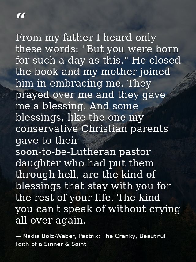 From my father I heard only these words: "But you were born for such a day as this." He closed the book and my mother jo — Nadia Bolz-Weber, Pastrix: The Cranky, Beautiful Faith of a Sinner & Saint