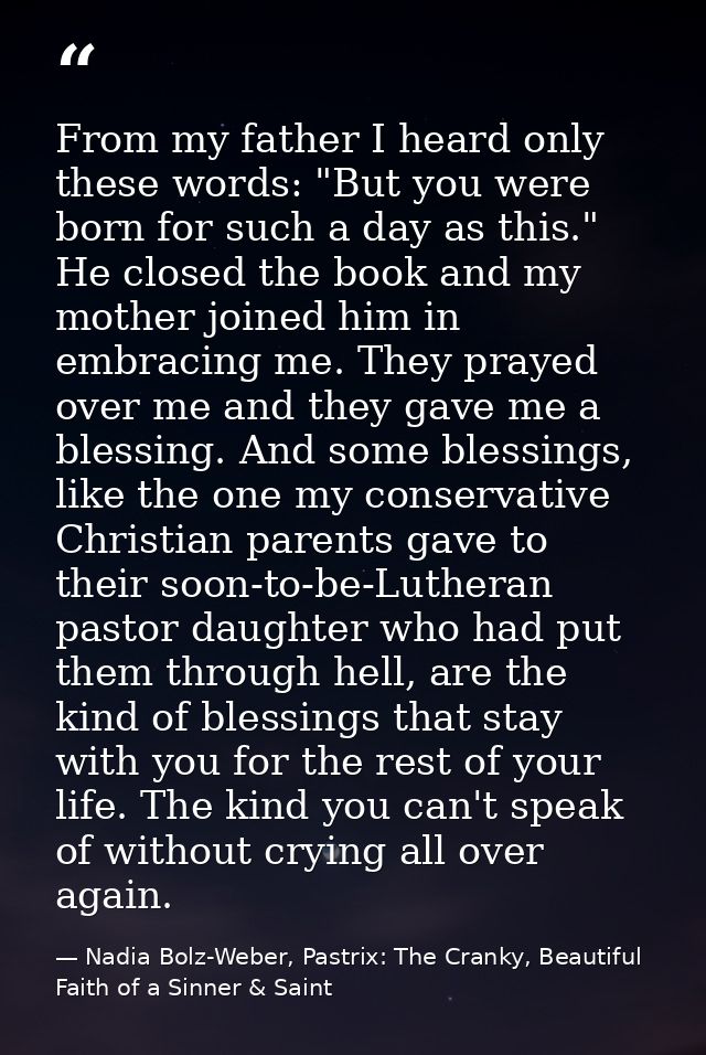 From my father I heard only these words: "But you were born for such a day as this." He closed the book and my mother jo — Nadia Bolz-Weber, Pastrix: The Cranky, Beautiful Faith of a Sinner & Saint