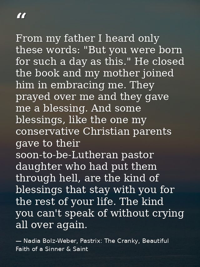 From my father I heard only these words: "But you were born for such a day as this." He closed the book and my mother jo — Nadia Bolz-Weber, Pastrix: The Cranky, Beautiful Faith of a Sinner & Saint