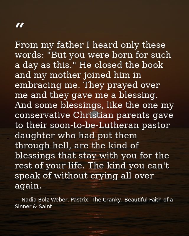 From my father I heard only these words: "But you were born for such a day as this." He closed the book and my mother jo — Nadia Bolz-Weber, Pastrix: The Cranky, Beautiful Faith of a Sinner & Saint