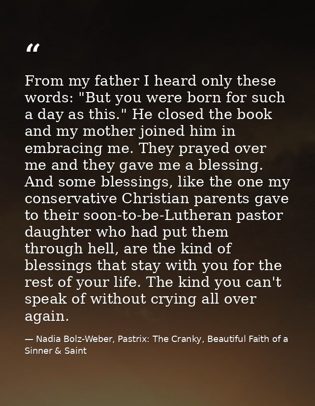 From my father I heard only these words: "But you were born for such a day as this." He closed the book and my mother jo — Nadia Bolz-Weber, Pastrix: The Cranky, Beautiful Faith of a Sinner & Saint