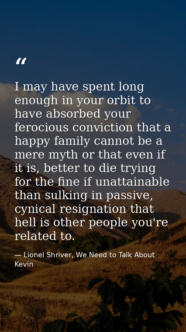 I may have spent long enough in your orbit to have absorbed your ferocious conviction that a happy family cannot be a me — Lionel Shriver, We Need to Talk About Kevin