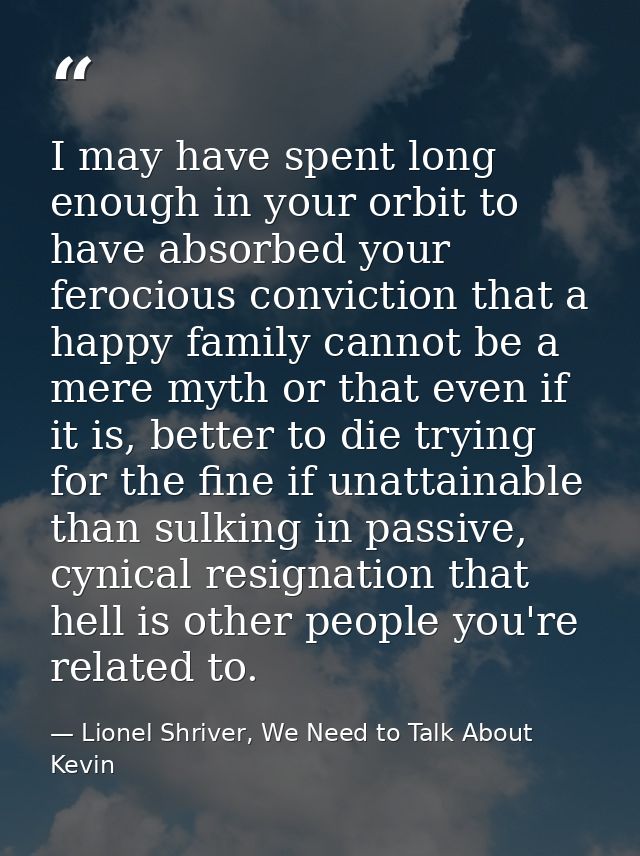 I may have spent long enough in your orbit to have absorbed your ferocious conviction that a happy family cannot be a me — Lionel Shriver, We Need to Talk About Kevin