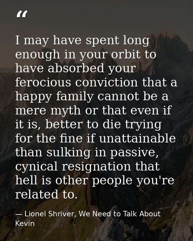 I may have spent long enough in your orbit to have absorbed your ferocious conviction that a happy family cannot be a me — Lionel Shriver, We Need to Talk About Kevin