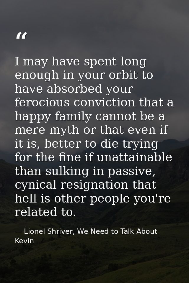 I may have spent long enough in your orbit to have absorbed your ferocious conviction that a happy family cannot be a me — Lionel Shriver, We Need to Talk About Kevin
