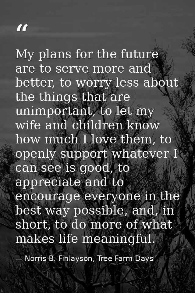 My plans for the future are to serve more and better, to worry less about the things that are unimportant, to let my wif — Norris B. Finlayson, Tree Farm Days