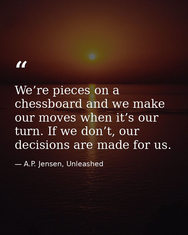We’re pieces on a chessboard and we make our moves when it’s our turn. If we don’t, our decisions are made for us. — A.P. Jensen, Unleashed