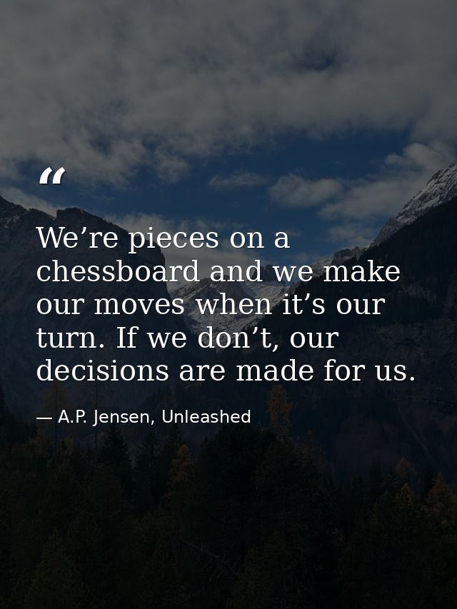 We’re pieces on a chessboard and we make our moves when it’s our turn. If we don’t, our decisions are made for us. — A.P. Jensen, Unleashed