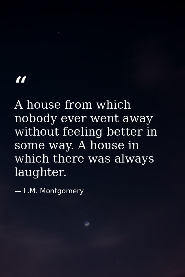 A house from which nobody ever went away without feeling better in some way. A house in which there was always laughter. — L.M. Montgomery