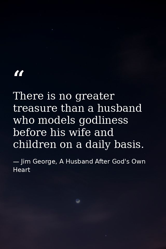 There is no greater treasure than a husband who models godliness before his wife and children on a daily basis. — Jim George, A Husband After God's Own Heart