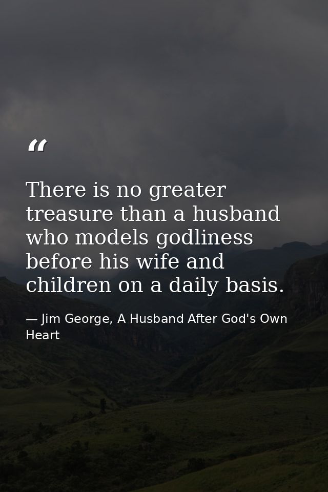 There is no greater treasure than a husband who models godliness before his wife and children on a daily basis. — Jim George, A Husband After God's Own Heart