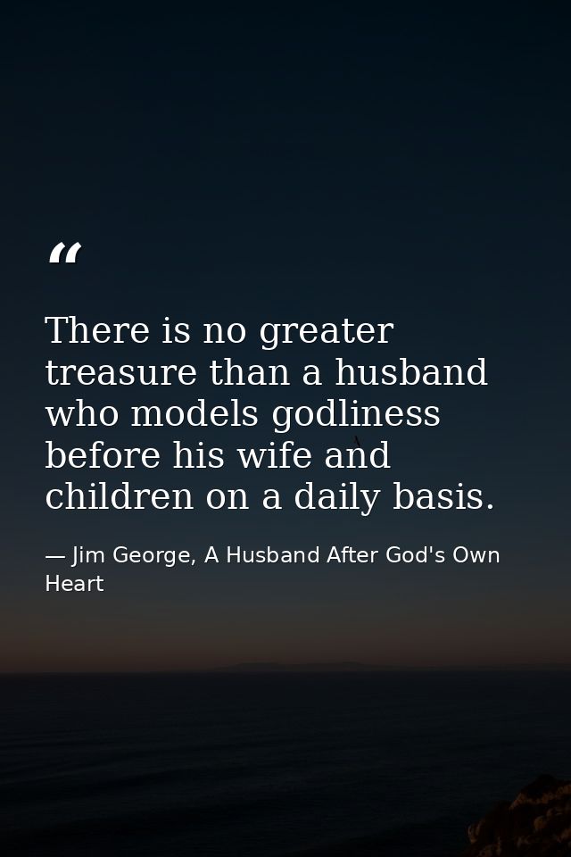 There is no greater treasure than a husband who models godliness before his wife and children on a daily basis. — Jim George, A Husband After God's Own Heart