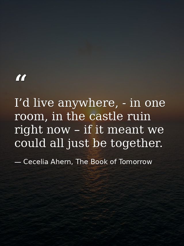 I’d live anywhere, - in one room, in the castle ruin right now – if it meant we could all just be together. — Cecelia Ahern, The Book of Tomorrow