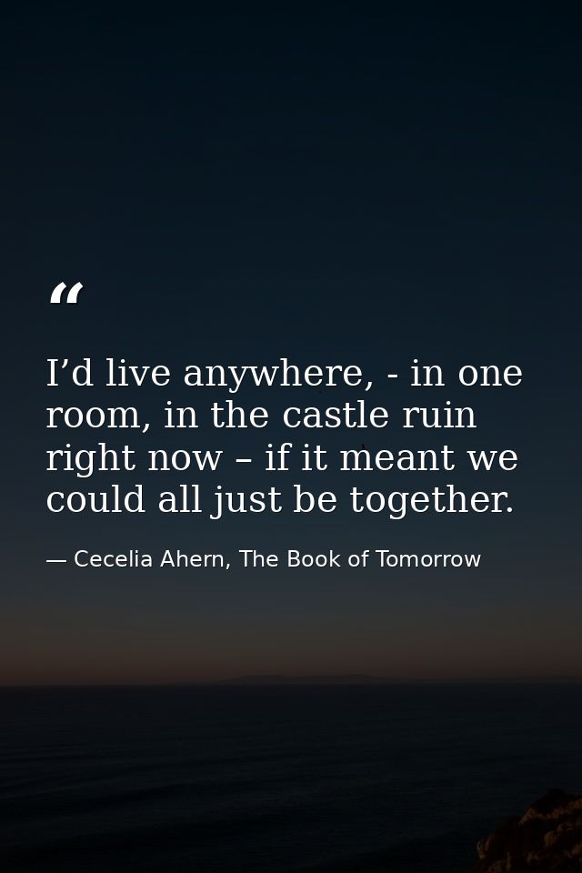 I’d live anywhere, - in one room, in the castle ruin right now – if it meant we could all just be together. — Cecelia Ahern, The Book of Tomorrow