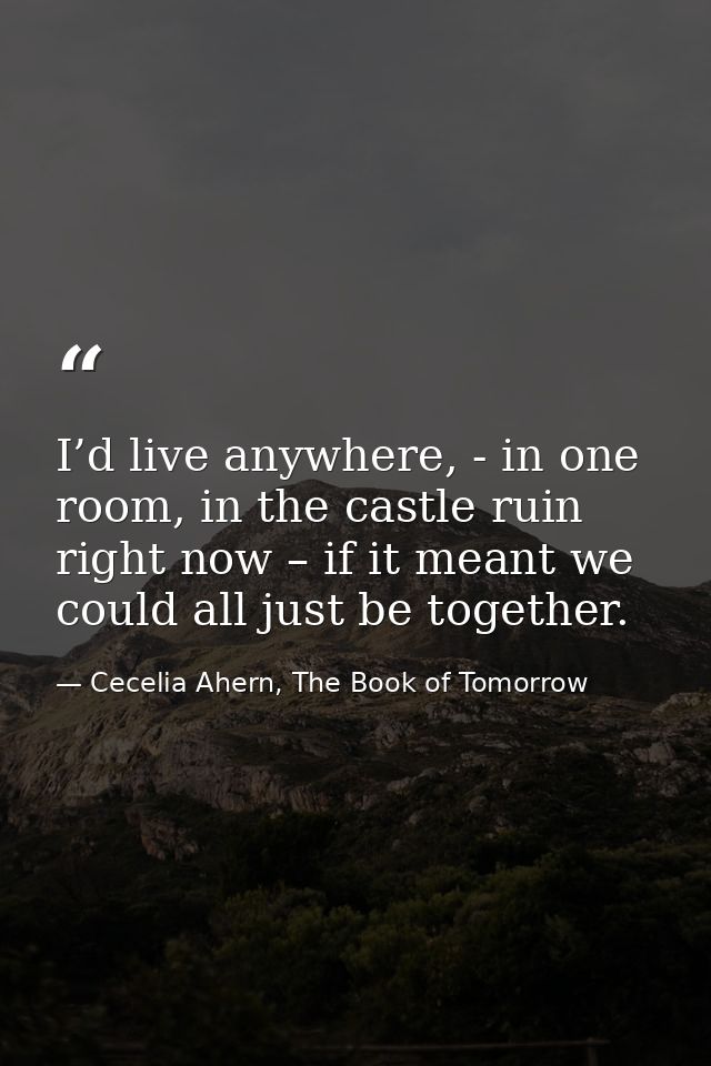 I’d live anywhere, - in one room, in the castle ruin right now – if it meant we could all just be together. — Cecelia Ahern, The Book of Tomorrow