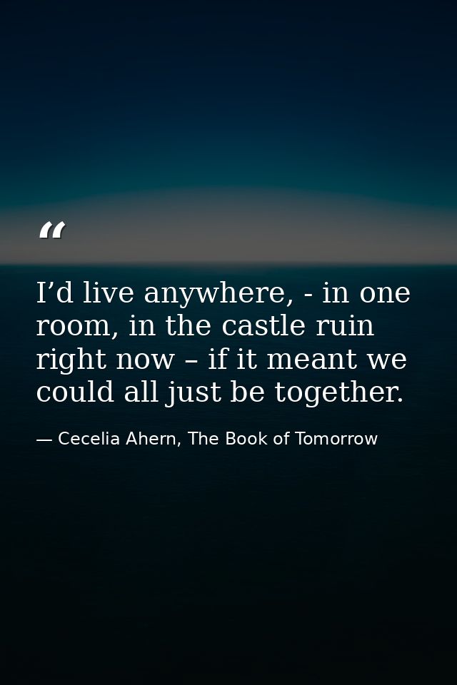 I’d live anywhere, - in one room, in the castle ruin right now – if it meant we could all just be together. — Cecelia Ahern, The Book of Tomorrow