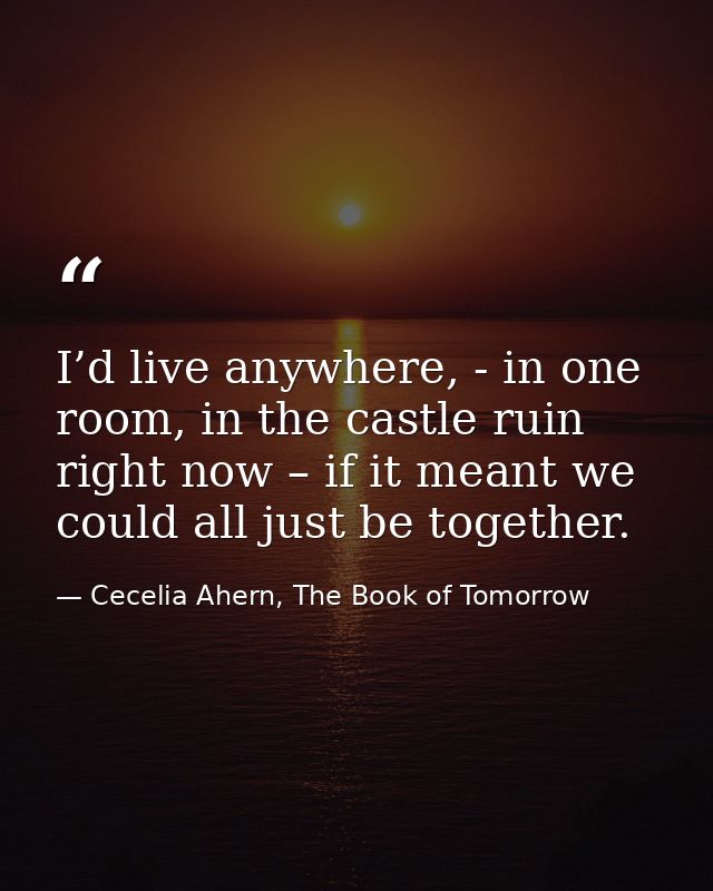 I’d live anywhere, - in one room, in the castle ruin right now – if it meant we could all just be together. — Cecelia Ahern, The Book of Tomorrow