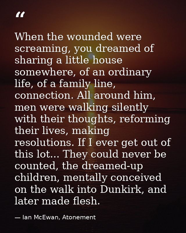 When the wounded were screaming, you dreamed of sharing a little house somewhere, of an ordinary life, of a family line, — Ian McEwan, Atonement